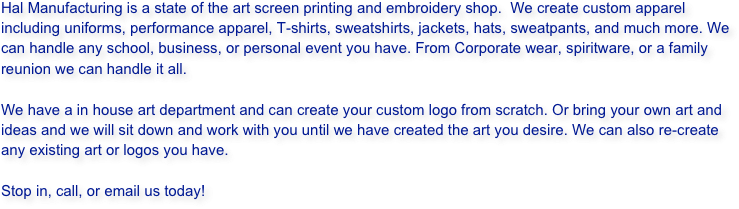 Hal Manufacturing is a state of the art screen printing and embroidery shop.  We create custom apparel including uniforms, performance apparel, T-shirts, sweatshirts, jackets, hats, sweatpants, and much more. We can handle any school, business, or personal event you have. From Corporate wear, spiritware, or a family reunion we can handle it all. 

We have a in house art department and can create your custom logo from scratch. Or bring your own art and ideas and we will sit down and work with you until we have created the art you desire. We can also re-create any existing art or logos you have.

Stop in, call, or email us today!