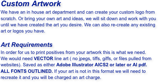 Custom Artwork 
We have an in house art department and can create your custom logo from scratch. Or bring your own art and ideas, we will sit down and work with you until we have created the art you desire. We can also re-create any existing art or logos you have.

Art Requirements
In order for us to print positives from your artwork this is what we need.
We would need VECTOR line art ( no jpegs, tiffs, giffs, or files pulled from websites). Saved as either Adobe Illustrator AICS2 or later or AI pdf. ALL FONTS OUTLINED. If your art is not in this format we will need to recreate it and you will be charged an art charge.
