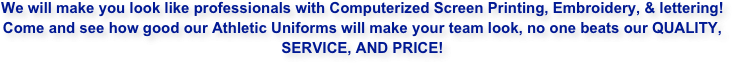 We will make you look like professionals with Computerized Screen Printing, Embroidery, & lettering!
Come and see how good our Athletic Uniforms will make your team look, no one beats our QUALITY, SERVICE, AND PRICE!